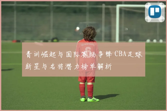 青训崛起与国际赛场争锋 CBA足球新星与名将潜力榜单解析