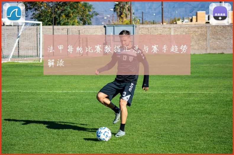 法甲每轮比赛数据汇总与赛季趋势解读