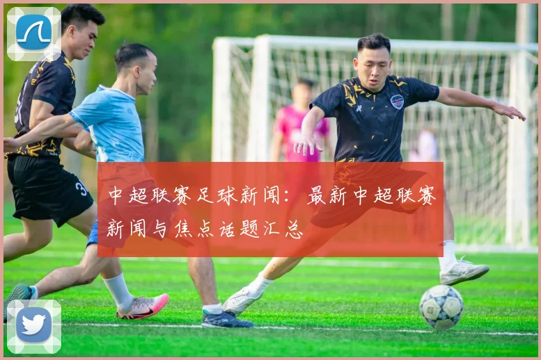 中超联赛足球新闻：最新中超联赛新闻与焦点话题汇总