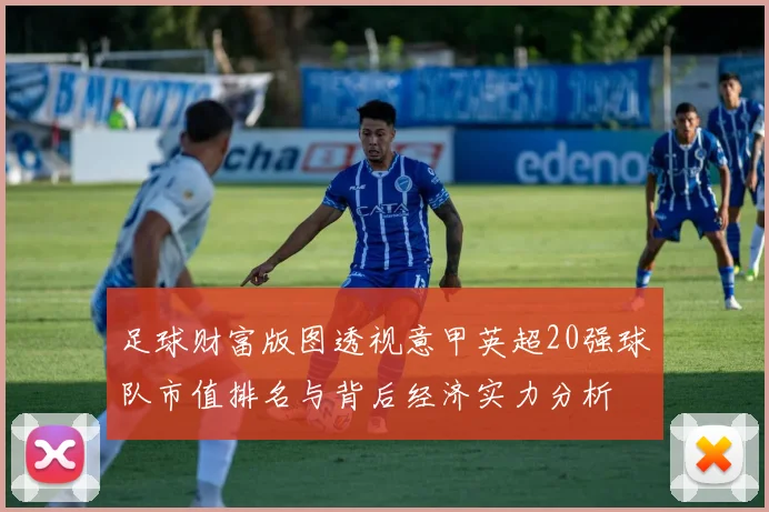 足球财富版图透视意甲英超20强球队市值排名与背后经济实力分析